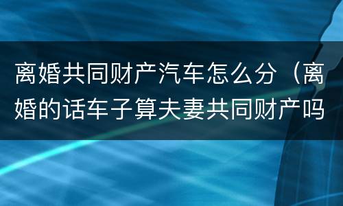 离婚共同财产汽车怎么分（离婚的话车子算夫妻共同财产吗?）