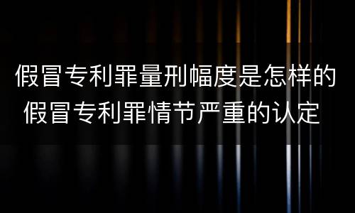 假冒专利罪量刑幅度是怎样的 假冒专利罪情节严重的认定