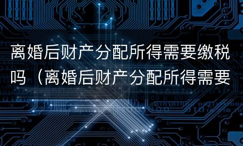 离婚后财产分配所得需要缴税吗（离婚后财产分配所得需要缴税吗怎么交）