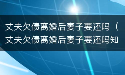 丈夫欠债离婚后妻子要还吗（丈夫欠债离婚后妻子要还吗知乎）