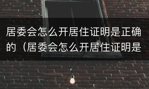 居委会怎么开居住证明是正确的（居委会怎么开居住证明是正确的呢）