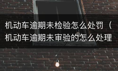 机动车逾期未检验怎么处罚（机动车逾期未审验的怎么处理）